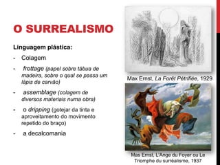O SURREALISMO
Linguagem plástica:
- Colagem
- frottage (papel sobre tábua de
madeira, sobre o qual se passa um
lápis de carvão)
- assemblage (colagem de
diversos materiais numa obra)
- o dripping (gotejar da tinta e
aproveitamento do movimento
repetido do braço)
- a decalcomania
Max Ernst, La Forêt Pétrifiée, 1929
Mas Ernst, L'Ange du Foyer ou Le
Triomphe du surréalisme, 1937
 