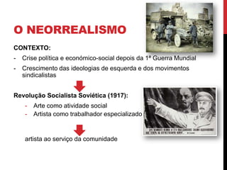 O NEORREALISMO
CONTEXTO:
- Crise política e económico-social depois da 1ª Guerra Mundial
- Crescimento das ideologias de esquerda e dos movimentos
sindicalistas
Revolução Socialista Soviética (1917):
- Arte como atividade social
- Artista como trabalhador especializado
artista ao serviço da comunidade
 