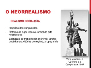 O NEORREALISMO
- Rejeição das vanguardas
- Retorno ao rigor técnico-formal da arte
neoclássica
- Exaltação do trabalhador anónimo: tarefas
quotidianas, vitórias do regime, propaganda
REALISMO SOCIALISTA
Vera Múkhina, O
Operário e a
Camponesa, 1937
 
