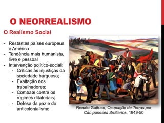 O NEORREALISMO
O Realismo Social
- Restantes países europeus
e América
- Tendência mais humanista,
livre e pessoal
- Intervenção político-social:
- Críticas às injustiças da
sociedade burguesa;
- Exaltação dos
trabalhadores;
- Combate contra os
regimes ditatoriais;
- Defesa da paz e do
anticolonialismo. Renato Guttuso, Ocupação de Terras por
Camponeses Sicilianos, 1949-50
 