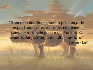 “Sem uma audiência, sem a presença de
espectadores, essas joias não iriam
cumprir a função para a qual ansiei. O
espectador, então, é o melhor artista.”
Salvador Dali
 