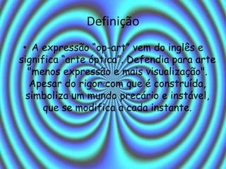 Definição
• A expressão “op-art” vem do inglês e
significa “arte óptica”. Defendia para arte
"menos expressão e mais visualização".
Apesar do rigor com que é construída,
simboliza um mundo precário e instável,
que se modifica a cada instante.
 