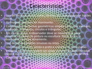 Características
• - Uso de recursos visuais (cores, formas, etc.) para provocar ilusões
óticas.
• - As imagens parecem ter movimento.
• - Combinações de formas geométricas simples como, por exemplo,
quadrados, retângulos, círculos e triângulos.
• - Em muitas obras, o observador deve se movimentar para
visualizar os efeitos da pintura ou escultura. Desta forma, o
observador participa ativamente.
• - Uso de linhas paralelas sinuosas ou retas.
• - Uso de poucas cores, sendo o preto e o branco as mais usadas.
• - Imagens ocultas que podem ser vistas somente de determinados
ângulos ou através da focalização de determinadas áreas da obra.
• - Contraste de cores.
 