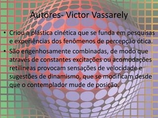 Autores- Victor Vassarely
• Criou a plástica cinética que se funda em pesquisas
e experiências dos fenômenos de percepção ótica.
• São engenhosamente combinadas, de modo que
através de constantes excitações ou acomodações
retilineas provocam sensações de velocidade e
sugestões de dinamismo, que se modificam desde
que o contemplador mude de posição.
 