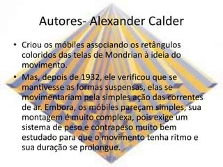Autores- Alexander Calder
• Criou os móbiles associando os retângulos
coloridos das telas de Mondrian à ideia do
movimento.
• Mas, depois de 1932, ele verificou que se
mantivesse as formas suspensas, elas se
movimentariam pela simples ação das correntes
de ar. Embora, os móbiles pareçam simples, sua
montagem é muito complexa, pois exige um
sistema de peso e contrapeso muito bem
estudado para que o movimento tenha ritmo e
sua duração se prolongue.
 