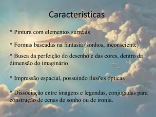 Características
* Pintura com elementos surreais
* Formas baseadas na fantasia (sonhos, inconsciente)
* Busca da perfeição do desenho e das cores, dentro da
dimensão do imaginário
* Impressão espacial, possuindo ilusões ópticas
* Dissociação entre imagens e legendas, conjugadas para
construção de cenas de sonho ou de ironia.
 
