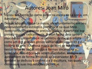 Autores- Joan Miró
• Iniciou sua formação como pintor na escola de La Lonja, em
Barcelona.
• Depois adquiriu forma La masía, obra fundamental em seu
desenvolvimento estilístico posterior e na qual Miró
demonstrou uma grande precisão gráfica. A partir daí sua
pintura mudou radicalmente. Breton falava dela como o
máximo do surrealismo e se permitiu destacar o artista
como um dos grandes gênios solitários do século XX e da
história da arte. A famosa magia de Miró se manifesta
nessas telas de traços nítidos e formas sinceras na
aparência, mas difíceis de serem elucidadas, embora se
apresentem de forma amistosa ao observador. Miró
também se dedicou à cerâmica e à escultura, nas quais
extravasou suas inquietações pictóricas.
 