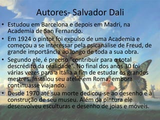 Autores- Salvador Dali
• Estudou em Barcelona e depois em Madri, na
Academia de San Fernando.
• Em 1924 o pintor foi expulso de uma Academia e
começou a se interessar pela psicanálise de Freud, de
grande importância ao longo de toda a sua obra.
• Segundo ele, é preciso “contribuir para o total
descrédito da realidade”. No final dos anos 30 foi
várias vezes para a Itália a fim de estudar os grandes
mestres. Instalou seu ateliê em Roma, embora
continuasse viajando.
• Desde 1970 até sua morte dedicou-se ao desenho e à
construção de seu museu. Além da pintura ele
desenvolveu esculturas e desenho de joias e móveis.
 