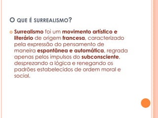 O QUE É SURREALISMO?


Surrealismo foi um movimento artístico e
literário de origem francesa, caracterizado
pela expressão do pensamento de
maneira espontânea e automática, regrada
apenas pelos impulsos do subconsciente,
desprezando a lógica e renegando os
padrões estabelecidos de ordem moral e
social.

 