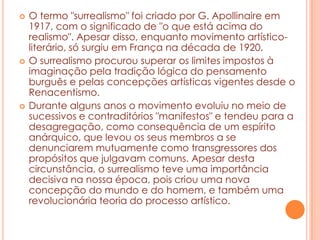 





O termo "surrealismo" foi criado por G. Apollinaire em
1917, com o significado de "o que está acima do
realismo". Apesar disso, enquanto movimento artísticoliterário, só surgiu em França na década de 1920.
O surrealismo procurou superar os limites impostos à
imaginação pela tradição lógica do pensamento
burguês e pelas concepções artísticas vigentes desde o
Renacentismo.
Durante alguns anos o movimento evoluiu no meio de
sucessivos e contraditórios "manifestos" e tendeu para a
desagregação, como consequência de um espírito
anárquico, que levou os seus membros a se
denunciarem mutuamente como transgressores dos
propósitos que julgavam comuns. Apesar desta
circunstância, o surrealismo teve uma importância
decisiva na nossa época, pois criou uma nova
concepção do mundo e do homem, e também uma
revolucionária teoria do processo artístico.

 