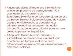 Alguns estudiosos afirmam que o surrealismo
esteve em processo de gestação até 1924,
quando surgiu o Manifeste du
Surréalisme (Manifesto do Surrealismo), da autoria
de Breton. Em substituição do sistema de valores
que pretendiam abolir, os dadaístas e os
primeiros surrealistas recorreram às teorias
psicanalíticas, de recente difusão, para formular
um novo pensamento poético.
 A Segunda Guerra Mundial dispersou os
surrealistas e pouco depois a sua dissolução
aconteceu na Europa, motivada pelas
diferenças de opinião entre os seus membros e as
dissensões políticas.


 