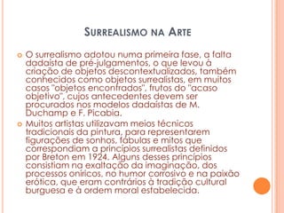 SURREALISMO NA ARTE




O surrealismo adotou numa primeira fase, a falta
dadaísta de pré-julgamentos, o que levou à
criação de objetos descontextualizados, também
conhecidos como objetos surrealistas, em muitos
casos "objetos encontrados", frutos do "acaso
objetivo", cujos antecedentes devem ser
procurados nos modelos dadaístas de M.
Duchamp e F. Picabia.
Muitos artistas utilizavam meios técnicos
tradicionais da pintura, para representarem
figurações de sonhos, fábulas e mitos que
correspondiam a princípios surrealistas definidos
por Breton em 1924. Alguns desses princípios
consistiam na exaltação da imaginação, dos
processos oníricos, no humor corrosivo e na paixão
erótica, que eram contrários à tradição cultural
burguesa e à ordem moral estabelecida.

 