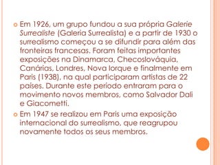 Em 1926, um grupo fundou a sua própria Galerie
Surrealiste (Galeria Surrealista) e a partir de 1930 o
surrealismo começou a se difundir para além das
fronteiras francesas. Foram feitas importantes
exposições na Dinamarca, Checoslováquia,
Canárias, Londres, Nova Iorque e finalmente em
Paris (1938), na qual participaram artistas de 22
países. Durante este período entraram para o
movimento novos membros, como Salvador Dali
e Giacometti.
 Em 1947 se realizou em Paris uma exposição
internacional do surrealismo, que reagrupou
novamente todos os seus membros.


 