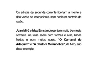 Os artistas da segunda corrente libertam a mente e
dão vazão ao inconsciente, sem nenhum controlo da
razão.

Joan Miró e Max Ernst representam muito bem esta
corrente. As telas saem com formas curvas, linhas
fluidas e com muitas cores. “O Carnaval de
Arlequim” e “A Cantora Melancólica”, de Miró, são
disso exemplo.
 