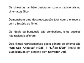 Os cineastas também quebraram com o tradicionalismo
cinematográfico.

Demonstram uma despreocupação total com o enredo e
com a história do filme.

Os ideais da burguesia são combatidos, e os desejos
não racionais afloram.

Dois filmes representativos deste género do cinema são
“Um Cão Andaluz” (1928) e “L'Âge D'Or” (1930) de
Luís Buñuel, em parceria com Salvador Dalí.
 