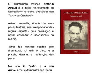 O dramaturgo francês Antonin
Artaud é o maior representante do
Surrealismo no teatro, através do seu
Teatro da Crueldade.

Artaud pretendia, através das suas
peças teatrais, livrar o espectador das
regras impostas pela civilização e
assim despertar o inconsciente da
plateia.

Uma das técnicas usadas pelo
dramaturgo foi unir o palco e a
plateia, durante a realização das
peças.

No livro O Teatro e o seu
duplo, Arnaud demonstra sua teoria.
 