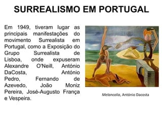 SURREALISMO EM PORTUGAL
Em 1949, tiveram lugar as
principais manifestações do
movimento Surrealista em
Portugal, como a Exposição do
Grupo        Surrealista     de
Lisboa,     onde     expuseram
Alexandre O'Neill, António
DaCosta,                 António
Pedro,        Fernando       de
Azevedo,        João      Moniz
Pereira, José-Augusto França       Melancolia, António Dacosta
e Vespeira.
 