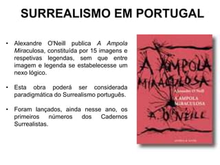 SURREALISMO EM PORTUGAL

• Alexandre O'Neill publica A Ampola
  Miraculosa, constituída por 15 imagens e
  respetivas legendas, sem que entre
  imagem e legenda se estabelecesse um
  nexo lógico.

• Esta obra poderá ser considerada
  paradigmática do Surrealismo português.

• Foram lançados, ainda nesse ano, os
  primeiros     números dos  Cadernos
  Surrealistas.
 