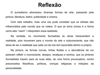 Reflexão
    O surrealismo atravessou diversas formas de arte, passando pela
pintura, literatura, teatro, publicidade e cinema.

    Com este trabalho, mais uma vez pude constatar que os artistas são
influenciados pelo mundo que os rodeia. O que os torna únicos é a forma
como eles “veem” / interpretam essa realidade.

    Na verdade, no movimento Surrealista as obras transcendem a
realidade, pois trouxeram para o mundo da arte o subconsciente, que não
deixa de ser a realidade que cada um de nós tem escondida dentro si próprio.

    Na pintura, as formas curvas, linhas fluidas e a abundância da cor
parecem refletir o inconsciente, desejos, recalques e sonhos, que os pintores
Surrealistas trazem para as suas telas, de uma forma provocadora, contra
preconceitos     filosóficos,   políticos,   crenças   religiosas   e   inibições   da
personalidade.
 