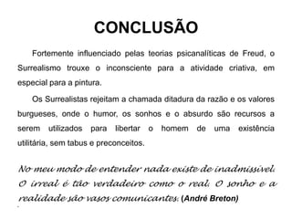 CONCLUSÃO
    Fortemente influenciado pelas teorias psicanalíticas de Freud, o
Surrealismo trouxe o inconsciente para a atividade criativa, em
especial para a pintura.

    Os Surrealistas rejeitam a chamada ditadura da razão e os valores
burgueses, onde o humor, os sonhos e o absurdo são recursos a
serem    utilizados   para   libertar   o   homem   de   uma   existência
utilitária, sem tabus e preconceitos.


No meu modo de entender nada existe de inadmissível.
O irreal é tão verdadeiro como o real. O sonho e a
realidade são vasos comunicantes. (André Breton)
•
 
