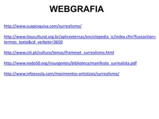 WEBGRAFIA
http://www.suapesquisa.com/surrealismo/

http://www.itaucultural.org.br/aplicexternas/enciclopedia_ic/index.cfm?fuseaction=
termos_texto&cd_verbete=3650

http://www.citi.pt/cultura/temas/frameset_surrealismo.html

http://www.nodo50.org/insurgentes/biblioteca/manifesto_surrealista.pdf

http://www.infoescola.com/movimentos-artisticos/surrealismo/
 