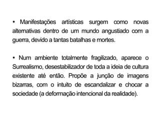  Manifestações artísticas surgem como novas
alternativas dentro de um mundo angustiado com a
guerra, devido a tantas batalhas e mortes.

 Num ambiente totalmente fragilizado, aparece o
Surrealismo, desestabilizador de toda a ideia de cultura
existente até então. Propõe a junção de imagens
bizarras, com o intuito de escandalizar e chocar a
sociedade (a deformação intencional da realidade).
 