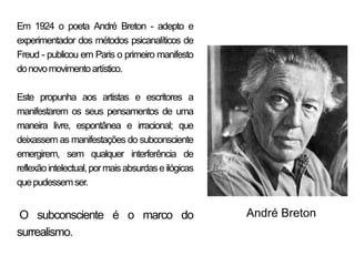 Em 1924 o poeta André Breton - adepto e
experimentador dos métodos psicanalíticos de
Freud - publicou em Paris o primeiro manifesto
do novo movimento artístico.

Este propunha aos artistas e escritores a
manifestarem os seus pensamentos de uma
maneira livre, espontânea e irracional; que
deixassem as manifestações do subconsciente
emergirem, sem qualquer interferência de
reflexão intelectual, por mais absurdas e ilógicas
que pudessem ser.


O subconsciente é o marco do                         André Breton
surrealismo.
 