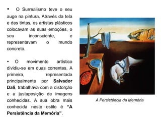    O Surrealismo teve o seu
auge na pintura. Através da tela
e das tintas, os artistas plásticos
colocavam as suas emoções, o
seu        inconsciente,          e
representavam         o     mundo
concreto.

 O       movimento     artístico
dividiu-se em duas correntes. A
primeira,          representada
principalmente por Salvador
Dalí, trabalhava com a distorção
e a justaposição de imagens
conhecidas. A sua obra mais           A Persistência da Memória
conhecida neste estilo é “A
Persistência da Memória”.
 