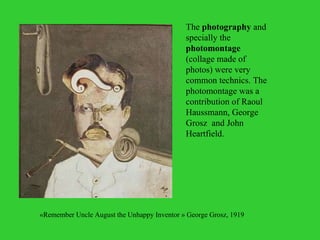 The  photography  and specially the  photomontage  (collage made of photos) were very common technics. The photomontage was a contribution of Raoul Haussmann, George Grosz  and John Heartfield. « Remember Uncle August the Unhappy Inventor  » George Grosz, 1919  