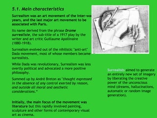 5.1. Main characteristics Surrealism was an art movement of the inter-war years, and the last major art movement to be associated with Paris.  Its name derived from the phrase  Drame surrealiste , the sub-title of a 1917 play by the writer and art critic Guillaume Apollinaire (1880-1918).  Surrealism evolved out of the nihilistic "anti-art" Dada   movement, most of whose members became surrealists.  While Dada was revolutionary, Surrealism was less overtly political and advocated a more positive philosophy. Summed up by André Breton as " thought expressed in the absence of any control exerted by reason, and outside all moral and aesthetic considerations .“ Initially, the main focus of the movement was literature  but this rapidly involved painting, sculpture and other forms of contemporary visual art as cinema. Surrealists   aimed to generate an entirely new set of imagery by liberating the creative power of the unconscious mind (dreams, hallucinations, automatic or random image generation). 