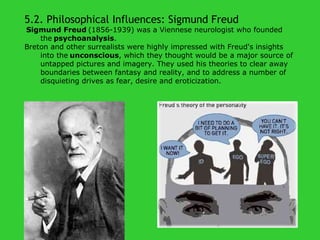 5.2. Philosophical Influences: Sigmund Freud     Sigmund Freud   (1856-1939) was a Viennese neurologist who founded the   psychoanalysis .  Breton and other surrealists were highly impressed with Freud's insights into the   unconscious , which they thought would be a major source of untapped pictures and imagery. They used his theories to clear away boundaries between fantasy and reality, and to address a number of disquieting drives as fear, desire and eroticization. 