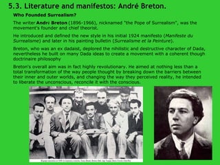 Who Founded Surrealism? The writer   Andr é  Breton   (1896-1966), nicknamed "the Pope of Surrealism", was the movement's founder and chief theorist.  He introduced and defined the new style in his initial 1924 manifesto ( Manifeste du Surrealisme ) and later in his painting bulletin ( Surrealisme et la Peinture ).  Breton, who was an ex dadaist, deplored the nihilistic and destructive character of Dada, nevertheless he built on many Dada ideas to create a movement with a coherent though doctrinaire philosophy Breton's overall aim was in fact highly revolutionary. He aimed at nothing less than a total transformation of the way people thought by breaking down the barriers between their inner and outer worlds, and changing the way they perceived reality, he intended to liberate the unconscious, reconcile it with the conscious . 5.3. Literature and manifestos: André Breton. 
