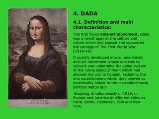 4. DADA  4.1. Definition and main characteristics: The first major   anti-art movement , Dada was a revolt against the culture and values which had caused and supported the carnage of The First World War (1914-18).  It quickly developed into an anarchistic anti-art movement whose aim was to subvert and undermine the value system of the ruling establishment which had allowed the war to happen, including the arts establishment which they viewed as inextricably linked to the discredited socio-political status quo. Erupting simultaneously in 1916, in Europe and America in different cities as Paris, Berlin, Hannover, K ö ln and New York.   