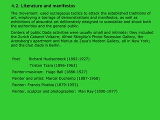 The movement  used outrageous tactics to attack the established traditions of art, employing a barrage of demonstrations and manifestos, as well as exhibitions of absurdist art deliberately designed to scandalize and shock both the authorities and the general public.  Centers of public Dada activities were usually small and intimate: they included the Zurich   Cabaret Voltaire ; Alfred Stieglitz's Photo-Secession Gallery, the Arensberg's apartment and Marius de Zaya's Modern Gallery, all in New York; and the   Club Dada   in Berlin.   Poet  Richard Huelsenbeck   (1892-1927) Tristan Tzara   (1896-1963) Painter-musician:  Hugo Ball (1886-1927)  Painter and artist: Marcel Duchamp (1887-1968) Painter: Francis Picabia (1879-1953) Painter, sculptor and photographer:    Man Ray   (1890-1977) 4.2. Literature and manifestos 