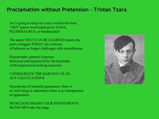 Proclamation without Pretension - Tristan Tzara Art is going to sleep for a new world to be born "ART"-parrot word-replaced by DADA, PLESIOSAURUS, or handkerchief The talent THAT CAN BE LEARNED makes the poet a druggist TODAY the criticism of balances no longer challenges with resemblances Hypertrophic painters hyperaes- theticized and hypnotized by the hyacinths of the hypocritical-looking muezzins CONSOLIDATE THE HARVEST OF EX- ACT CALCULATIONS Hypodrome of immortal guarantees: there is no such thing as importance there is no transparence   or appearance MUSICIANS SMASH YOUR INSTRUMENTS   BLIND MEN take the stage 