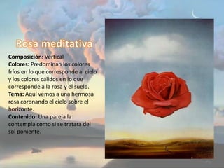 Composición: Vertical
Colores: Predominan los colores
fríos en lo que corresponde al cielo
y los colores cálidos en lo que
corresponde a la rosa y el suelo.
Tema: Aquí vemos a una hermosa
rosa coronando el cielo sobre el
horizonte.
Contenido: Una pareja la
contempla como si se tratara del
sol poniente.
 