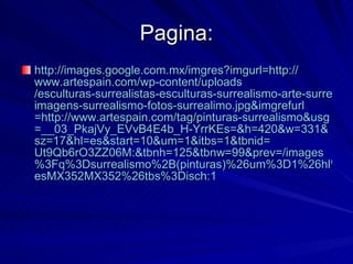 Pagina: http:// images.google.com.mx / imgres?imgurl =http:// www.artespain.com / wp - content / uploads /esculturas-surrealistas-esculturas-surrealismo-arte-surrealismo- imagens -surrealismo-fotos- surrealimo.jpg&imgrefurl =http:// www.artespain.com / tag /pinturas- surrealismo&usg =__03_ PkajVy_EVvB4E4b _H- YrrKEs =&h=420&w=331& sz =17& hl = es&start =10& um =1& itbs =1& tbnid = Ut9Qb6rO3ZZ06M :& tbnh =125& tbnw =99& prev =/ images %3Fq%3Dsurrealismo%2B(pinturas)%26um%3D1%26hl%3Des%26sa%3DG%26rlz%3D1C1GGLS_ esMX352MX352 %26tbs%3Disch:1   