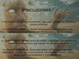 CONCLUSIONES
1.-El surrealismo es un movimiento que unió artistas de diferentes
ramas artísticas
2.- El surrealismo posee un fuerte componente psicoanalítico, que
efiere inmediatamente al mundo del inconsciente y de los sueños.
3.- El surrealismo es una forma de soñar, y de parar esos sueños en
instantes eternos para que los demás disfruten de ellos.
4.- René Magritte es un destacado pintor surrealista belga que,
además de cultivar las características surrealistas citadas, utiliza
situaciones sorprendentes y contradictorias,
 