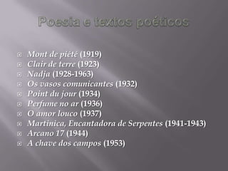    Mont de piété (1919)
   Clair de terre (1923)
   Nadja (1928-1963)
   Os vasos comunicantes (1932)
   Point du jour (1934)
   Perfume no ar (1936)
   O amor louco (1937)
   Martinica, Encantadora de Serpentes (1941-1943)
   Arcano 17 (1944)
   A chave dos campos (1953)
 