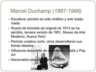 Marcel Duchamp (1887-1968)Escultura: pionero en arte cinético y arte ready-made. Rueda de bicicleta (el original de 1913 se ha perdido, tercera versión de 1951, Museo de Arte Moderno, Nueva York)Periodo creativo corto: otros desarrollaron sus temas ideados Influencia desarrollo de surrealismo, dadá y Pop ArtNacionalizó estadounidense (1955)