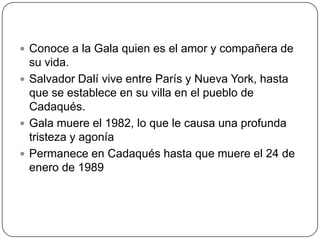 Conoce a la Gala quien es el amor y compañera de su vida.Salvador Dalí vive entre París y Nueva York, hasta que se establece en su villa en el pueblo de Cadaqués.Gala muere el 1982, lo que le causa una profunda tristeza y agoníaPermanece en Cadaqués hasta que muere el 24 de enero de 1989