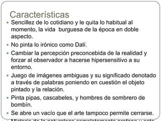 CaracterísticasSencillez de lo cotidiano y le quita lo habitual al momento, la vida  burguesa de la época en doble aspecto.No pinta lo irónico como Dalí.Cambiar la percepción preconcebida de la realidad y forzar al observador a hacerse hipersensitivo a su entorno.Juego de imágenes ambiguas y su significado denotado a través de palabras poniendo en cuestión el objeto pintado y la relación.Pinta pipas, cascabeles, y hombres de sombrero de bombín.Se abre un vacío que el arte tampoco permite cerrarse.Misterio de la naturaleza completamente profana y esta libre de cualquier absurdoConcepto “Naïf”