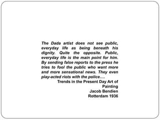The Dada artist does not see public, everyday life as being beneath his dignity. Quite the opposite. Public, everyday life is the main point for him. By sending false reports to the press he tries to fool the public who want more and more sensational news. They even play-acted riots with the police….Trends in the Present Day Art of  PaintingJacob BendienRotterdam 1936