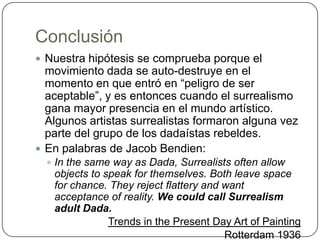 ConclusiónNuestra hipótesis se comprueba porque el movimiento dada se auto-destruye en el momento en que entró en “peligro de ser aceptable”, y es entonces cuando el surrealismo gana mayor presencia en el mundo artístico. Algunos artistas surrealistas formaron alguna vez parte del grupo de los dadaístas rebeldes.En palabras de Jacob Bendien:In the same way as Dada, Surrealists often allow objects to speak for themselves. Both leave space for chance. They reject flattery and want acceptance of reality. We could call Surrealism adult Dada. Trends in the Present Day Art of PaintingRotterdam 1936