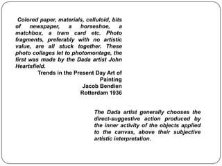  Colored paper, materials, celluloid, bits of newspaper, a horseshoe, a matchbox, a tram card etc. Photo fragments, preferably with no artistic value, are all stuck together. These photo collages let to photomontage, the first was made by the Dada artist John Heartsfield. Trends in the Present Day Art of  PaintingJacob BendienRotterdam 1936The Dada artist generally chooses the direct-suggestive action produced by the inner activity of the objects applied to the canvas, above their subjective artistic interpretation. 