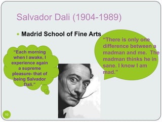 Salvador Dali (1904-1989)
        Madrid School of Fine Arts
                                      “There is only one
                                      difference between a
      “Each morning                   madman and me. The
      when I awake, I                 madman thinks he in
     experience again
        a supreme
                                      sane. I know I am
     pleasure- that of                mad.”
      being Salvador
           Dali.”




10
 