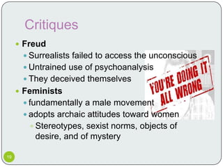 Critiques
      Freud
       Surrealists failed to access the unconscious
       Untrained use of psychoanalysis
       They deceived themselves
      Feminists
       fundamentally a male movement
       adopts archaic attitudes toward women
         Stereotypes, sexist norms, objects of
         desire, and of mystery

19
 