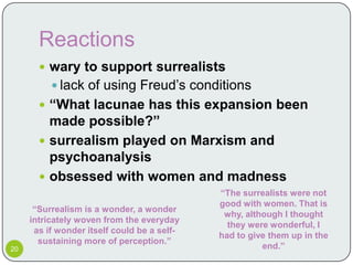 Reactions
        wary to support surrealists
           lack of using Freud’s conditions
        “What lacunae has this expansion been
         made possible?”
        surrealism played on Marxism and
         psychoanalysis
        obsessed with women and madness
                                             “The surrealists were not
                                             good with women. That is
      “Surrealism is a wonder, a wonder
                                              why, although I thought
     intricately woven from the everyday
                                               they were wonderful, I
      as if wonder itself could be a self-
                                             had to give them up in the
       sustaining more of perception.”
20                                                     end.”
 