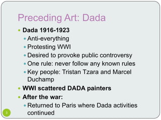 Preceding Art: Dada
     Dada 1916-1923
       Anti-everything
       Protesting WWI
       Desired to provoke public controversy
       One rule: never follow any known rules
       Key people: Tristan Tzara and Marcel
        Duchamp
     WWI scattered DADA painters
     After the war:
       Returned to Paris where Dada activities
3       continued
 