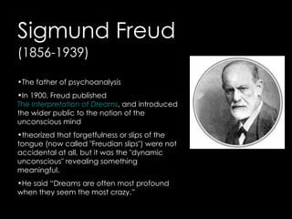 Sigmund Freud
(1856-1939)

•The father of psychoanalysis
•In 1900, Freud published
The Interpretation of Dreams, and introduced
the wider public to the notion of the
unconscious mind
•theorized that forgetfulness or slips of the
tongue (now called "Freudian slips") were not
accidental at all, but it was the "dynamic
unconscious" revealing something
meaningful.
•He said “Dreams are often most profound
when they seem the most crazy.”
 